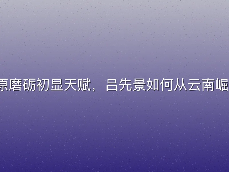 高原磨砺初显天赋，吕先景如何从云南崛起？